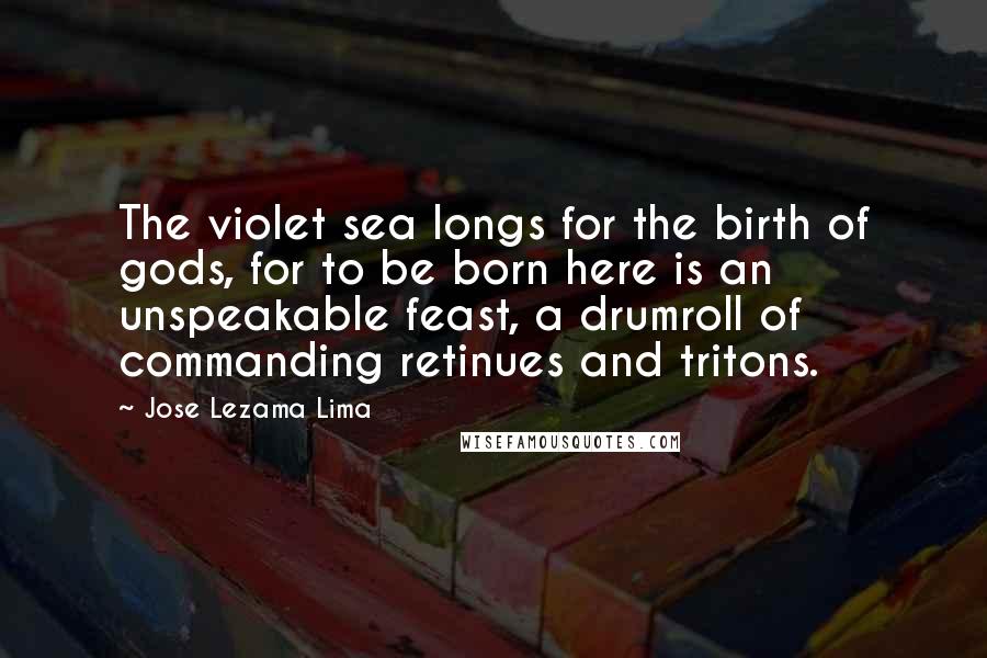 Jose Lezama Lima Quotes: The violet sea longs for the birth of gods, for to be born here is an unspeakable feast, a drumroll of commanding retinues and tritons.