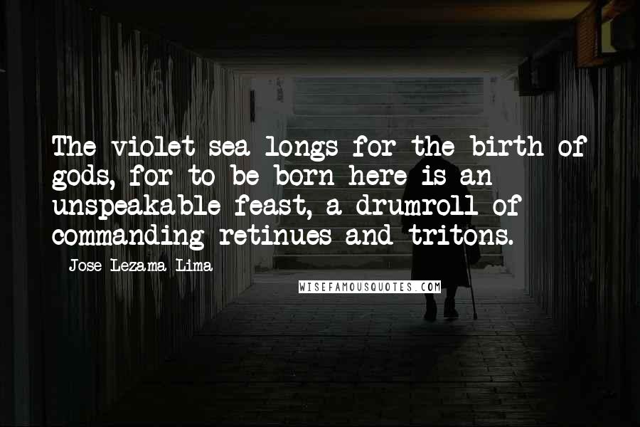 Jose Lezama Lima Quotes: The violet sea longs for the birth of gods, for to be born here is an unspeakable feast, a drumroll of commanding retinues and tritons.