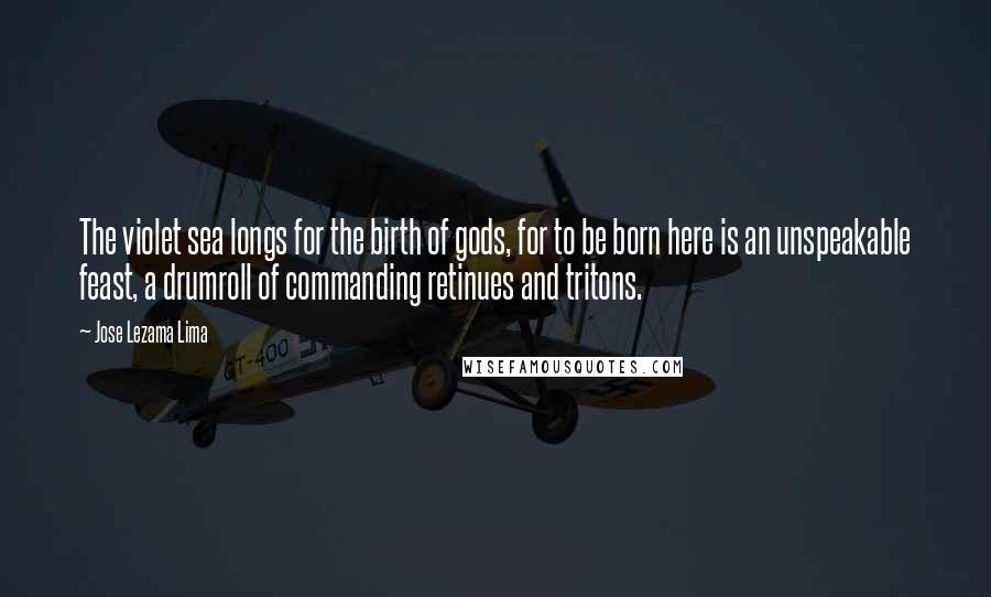 Jose Lezama Lima Quotes: The violet sea longs for the birth of gods, for to be born here is an unspeakable feast, a drumroll of commanding retinues and tritons.