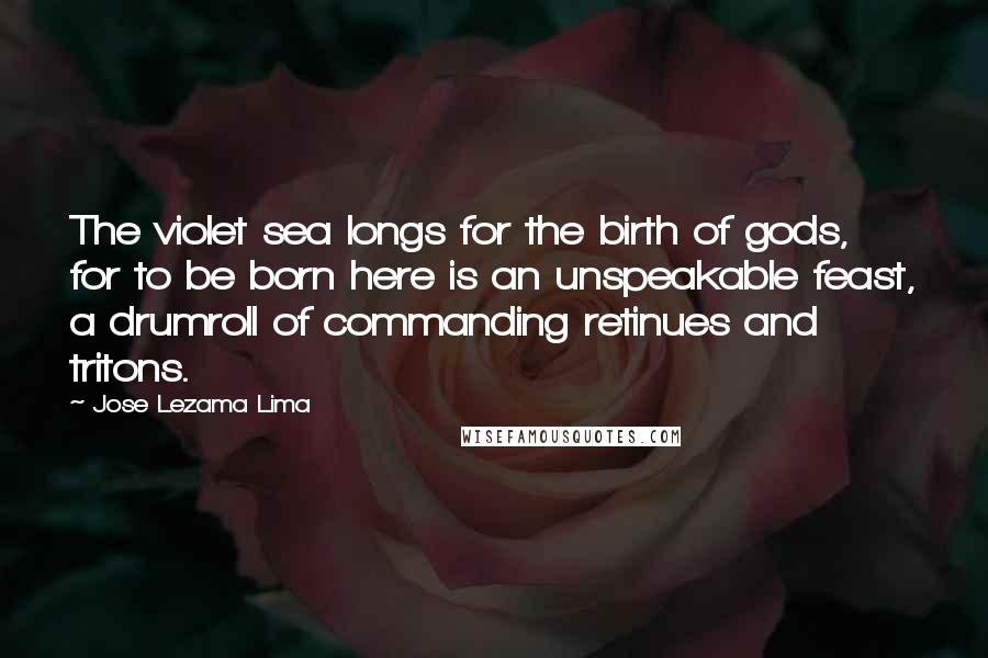 Jose Lezama Lima Quotes: The violet sea longs for the birth of gods, for to be born here is an unspeakable feast, a drumroll of commanding retinues and tritons.