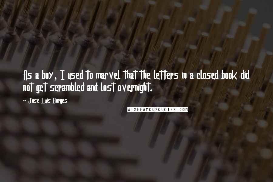 Jose Luis Borges Quotes: As a boy, I used to marvel that the letters in a closed book did not get scrambled and lost overnight.