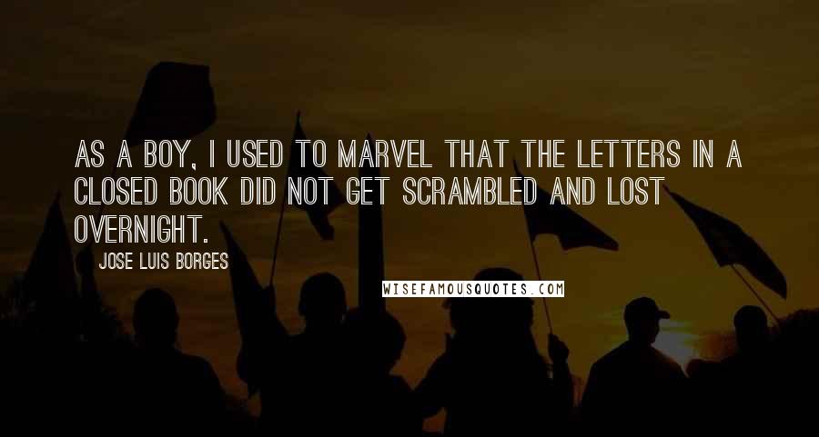 Jose Luis Borges Quotes: As a boy, I used to marvel that the letters in a closed book did not get scrambled and lost overnight.