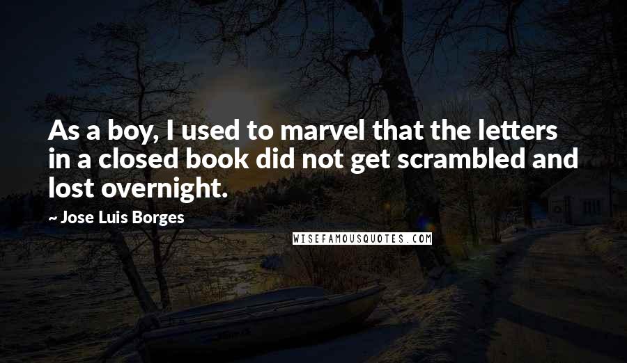 Jose Luis Borges Quotes: As a boy, I used to marvel that the letters in a closed book did not get scrambled and lost overnight.