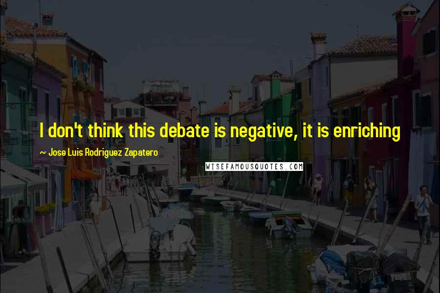 Jose Luis Rodriguez Zapatero Quotes: I don't think this debate is negative, it is enriching