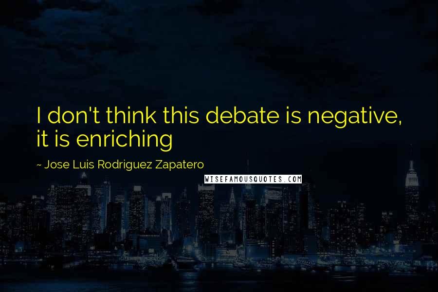 Jose Luis Rodriguez Zapatero Quotes: I don't think this debate is negative, it is enriching