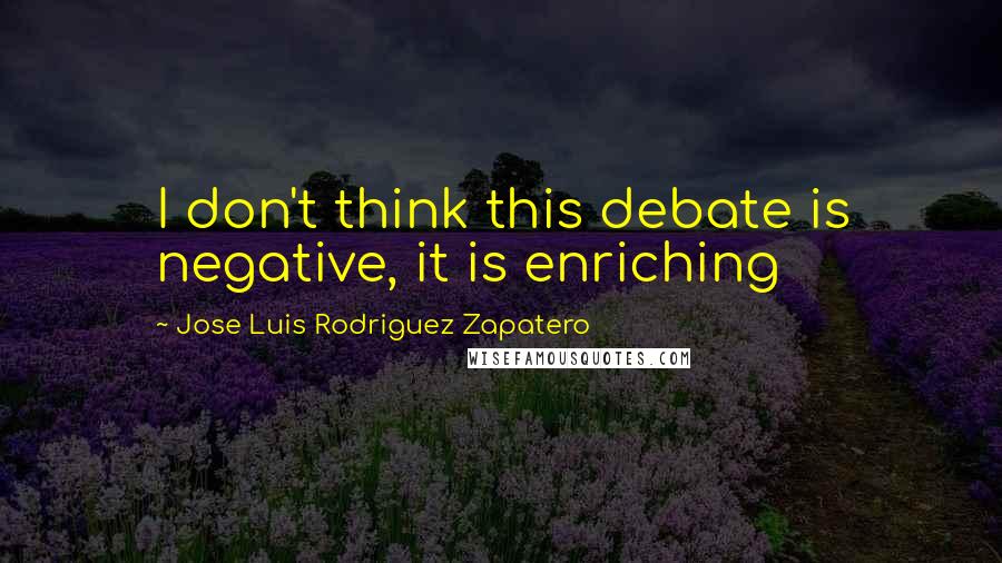 Jose Luis Rodriguez Zapatero Quotes: I don't think this debate is negative, it is enriching