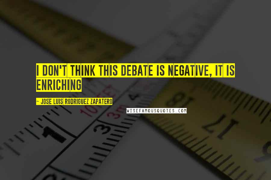 Jose Luis Rodriguez Zapatero Quotes: I don't think this debate is negative, it is enriching