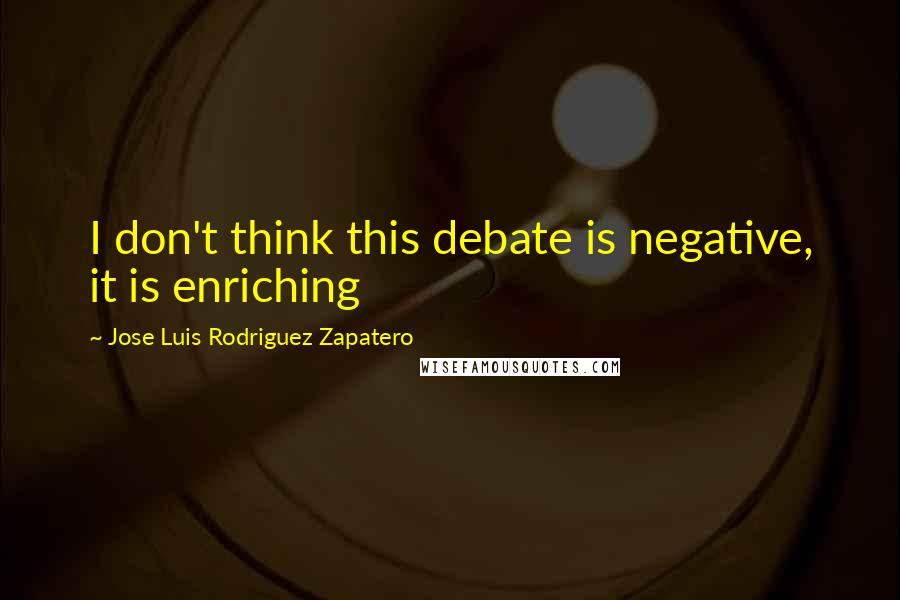 Jose Luis Rodriguez Zapatero Quotes: I don't think this debate is negative, it is enriching