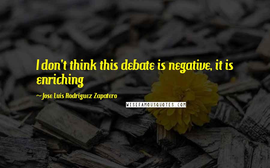 Jose Luis Rodriguez Zapatero Quotes: I don't think this debate is negative, it is enriching