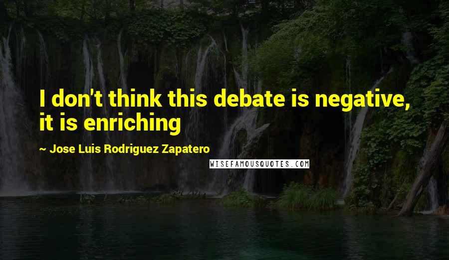 Jose Luis Rodriguez Zapatero Quotes: I don't think this debate is negative, it is enriching