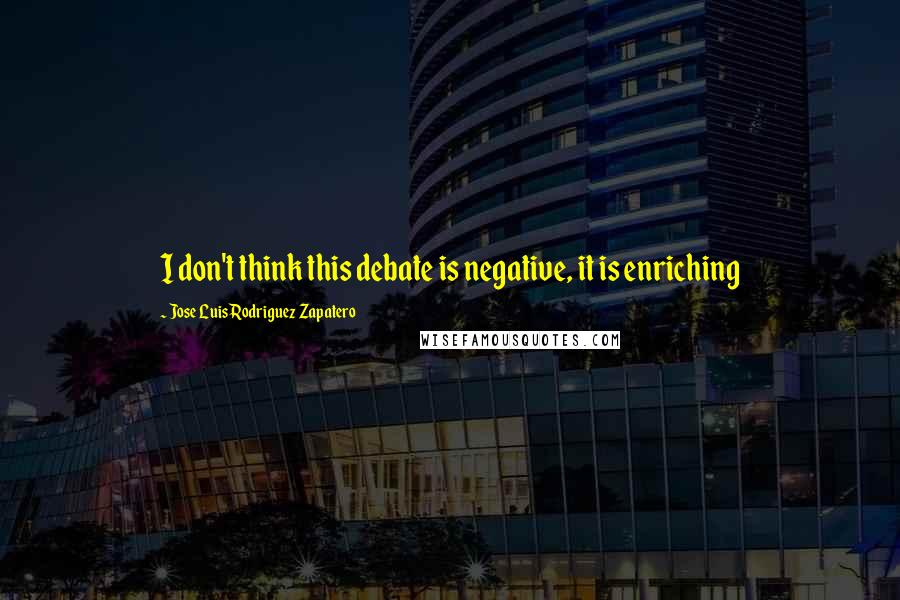 Jose Luis Rodriguez Zapatero Quotes: I don't think this debate is negative, it is enriching