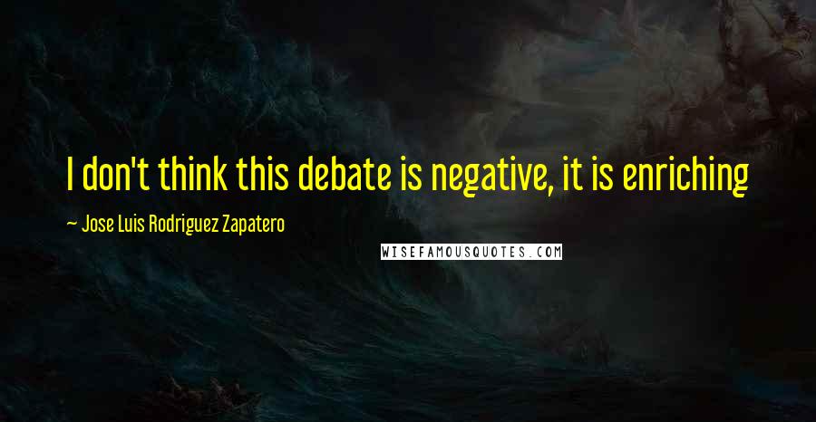 Jose Luis Rodriguez Zapatero Quotes: I don't think this debate is negative, it is enriching