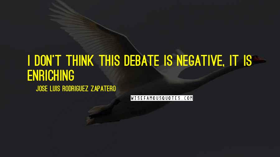 Jose Luis Rodriguez Zapatero Quotes: I don't think this debate is negative, it is enriching