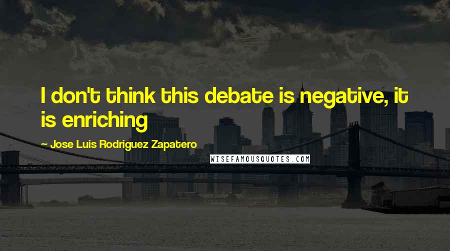 Jose Luis Rodriguez Zapatero Quotes: I don't think this debate is negative, it is enriching