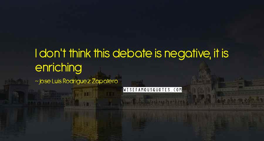 Jose Luis Rodriguez Zapatero Quotes: I don't think this debate is negative, it is enriching