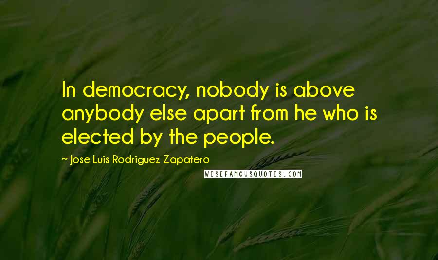 Jose Luis Rodriguez Zapatero Quotes: In democracy, nobody is above anybody else apart from he who is elected by the people.