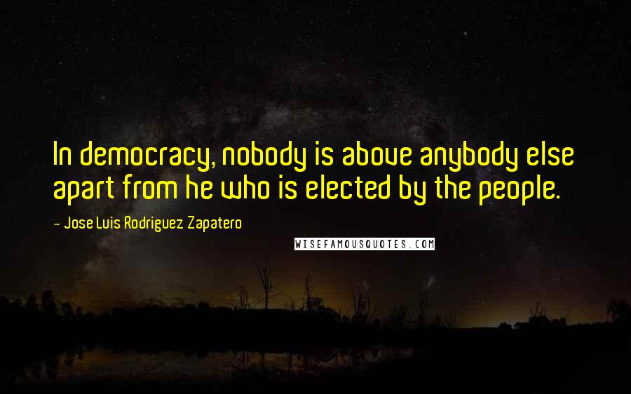 Jose Luis Rodriguez Zapatero Quotes: In democracy, nobody is above anybody else apart from he who is elected by the people.