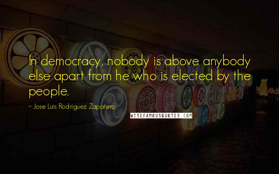 Jose Luis Rodriguez Zapatero Quotes: In democracy, nobody is above anybody else apart from he who is elected by the people.