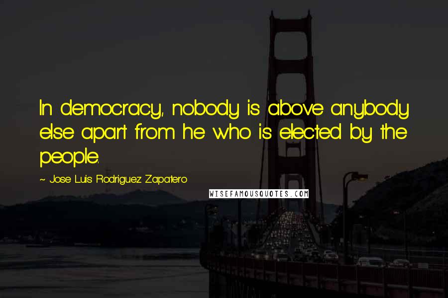 Jose Luis Rodriguez Zapatero Quotes: In democracy, nobody is above anybody else apart from he who is elected by the people.