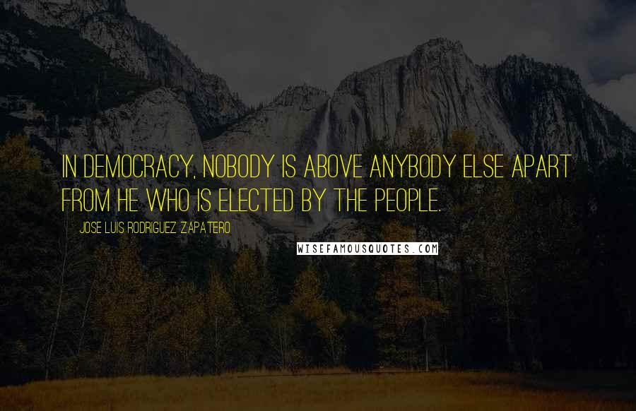 Jose Luis Rodriguez Zapatero Quotes: In democracy, nobody is above anybody else apart from he who is elected by the people.