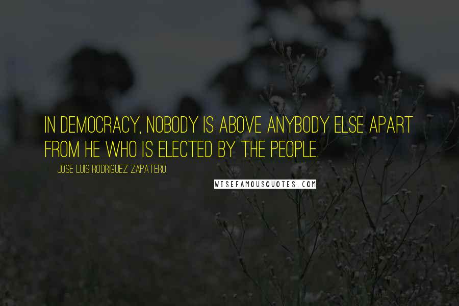 Jose Luis Rodriguez Zapatero Quotes: In democracy, nobody is above anybody else apart from he who is elected by the people.