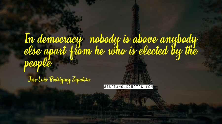 Jose Luis Rodriguez Zapatero Quotes: In democracy, nobody is above anybody else apart from he who is elected by the people.