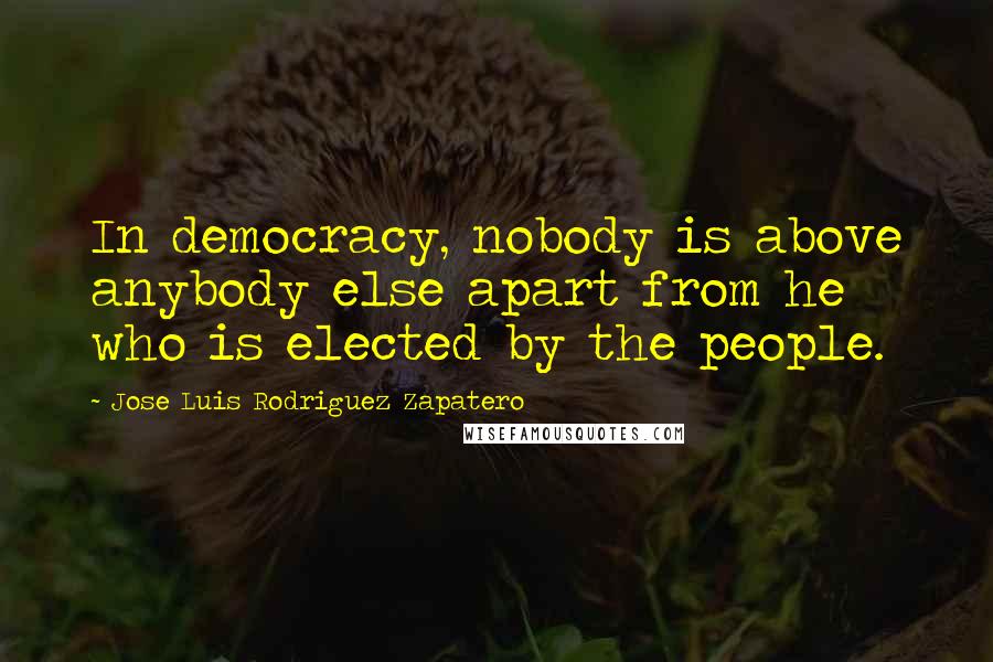 Jose Luis Rodriguez Zapatero Quotes: In democracy, nobody is above anybody else apart from he who is elected by the people.
