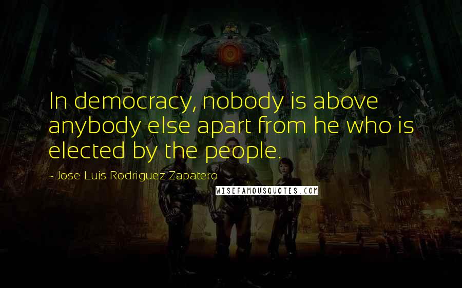 Jose Luis Rodriguez Zapatero Quotes: In democracy, nobody is above anybody else apart from he who is elected by the people.