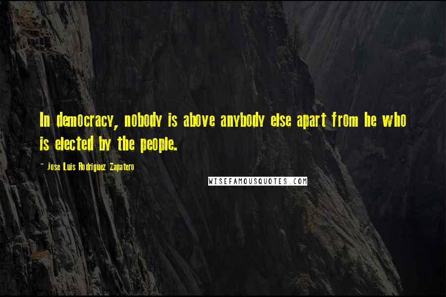 Jose Luis Rodriguez Zapatero Quotes: In democracy, nobody is above anybody else apart from he who is elected by the people.