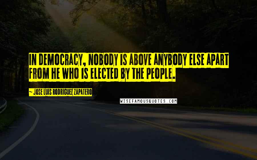 Jose Luis Rodriguez Zapatero Quotes: In democracy, nobody is above anybody else apart from he who is elected by the people.