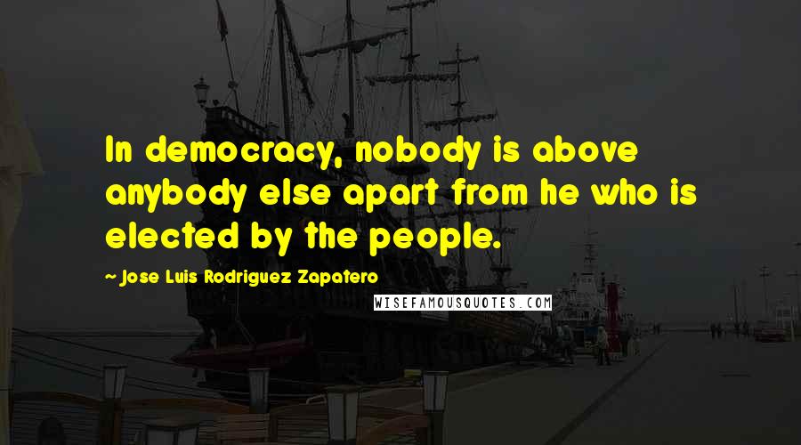 Jose Luis Rodriguez Zapatero Quotes: In democracy, nobody is above anybody else apart from he who is elected by the people.