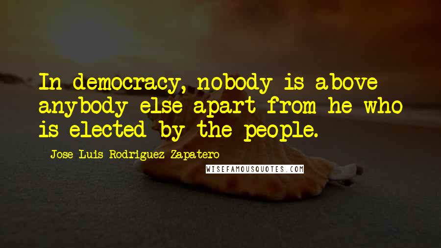 Jose Luis Rodriguez Zapatero Quotes: In democracy, nobody is above anybody else apart from he who is elected by the people.