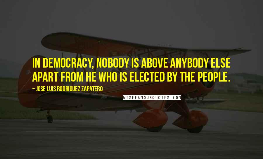 Jose Luis Rodriguez Zapatero Quotes: In democracy, nobody is above anybody else apart from he who is elected by the people.