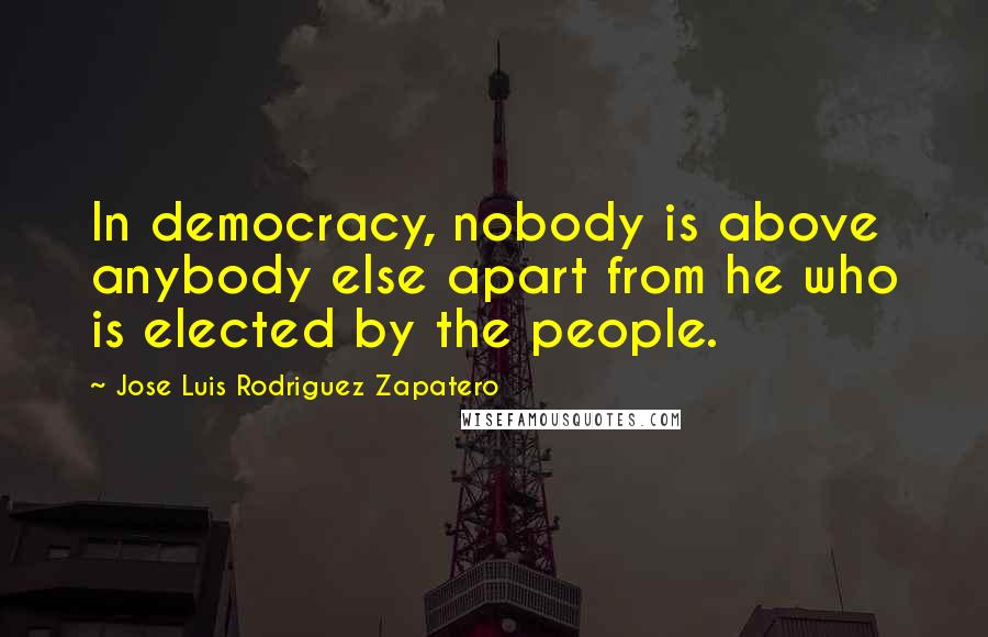 Jose Luis Rodriguez Zapatero Quotes: In democracy, nobody is above anybody else apart from he who is elected by the people.
