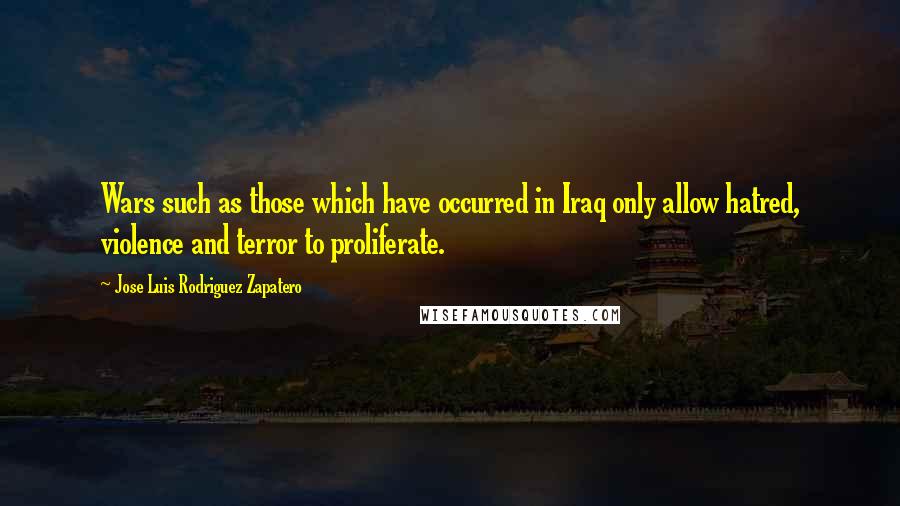 Jose Luis Rodriguez Zapatero Quotes: Wars such as those which have occurred in Iraq only allow hatred, violence and terror to proliferate.