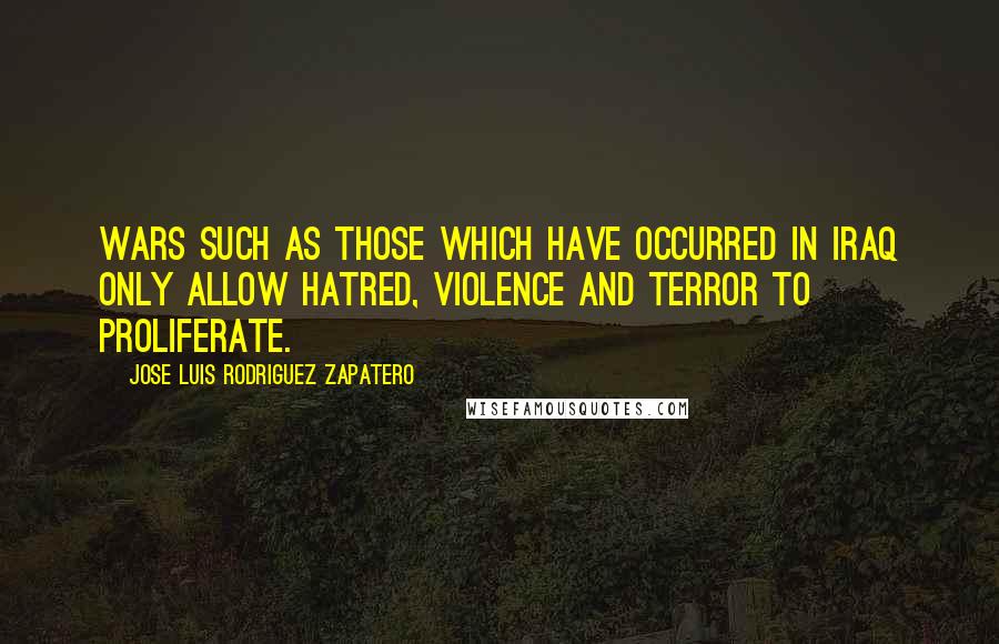 Jose Luis Rodriguez Zapatero Quotes: Wars such as those which have occurred in Iraq only allow hatred, violence and terror to proliferate.