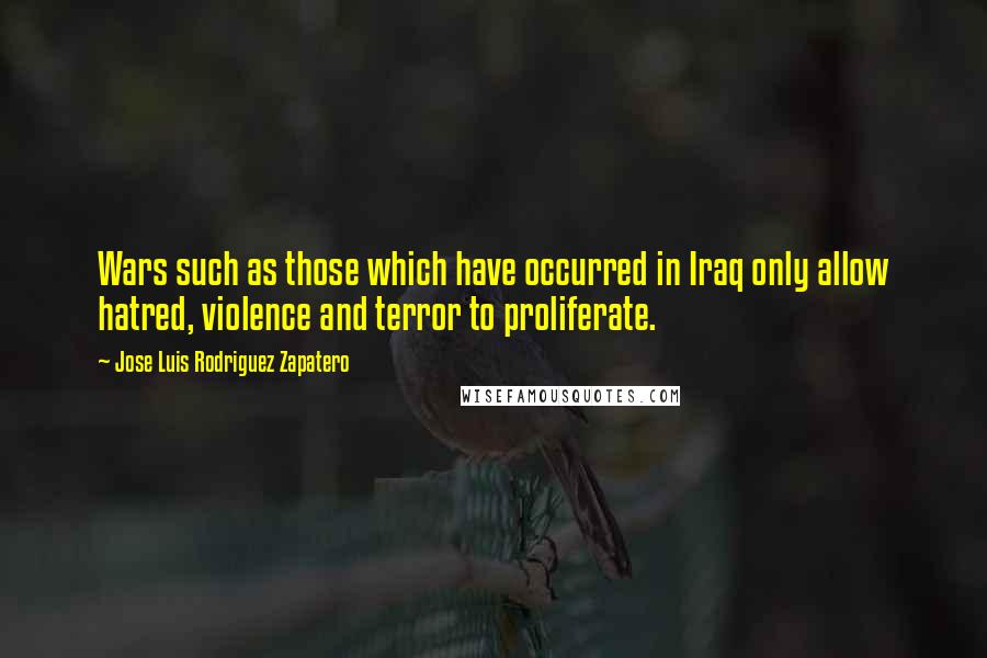 Jose Luis Rodriguez Zapatero Quotes: Wars such as those which have occurred in Iraq only allow hatred, violence and terror to proliferate.