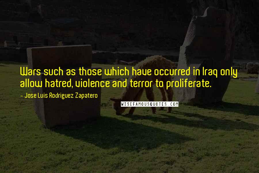 Jose Luis Rodriguez Zapatero Quotes: Wars such as those which have occurred in Iraq only allow hatred, violence and terror to proliferate.
