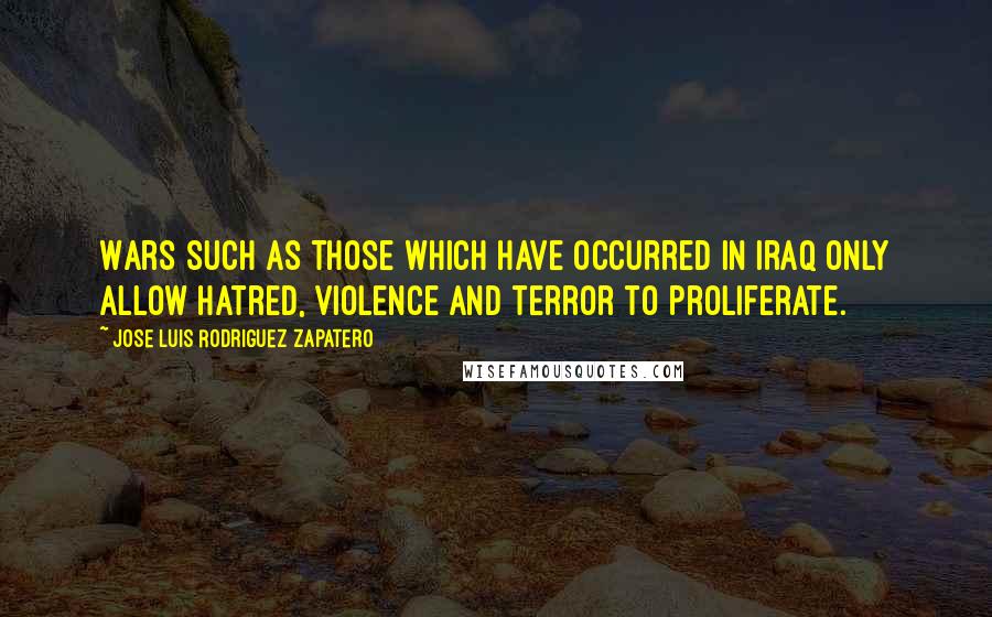 Jose Luis Rodriguez Zapatero Quotes: Wars such as those which have occurred in Iraq only allow hatred, violence and terror to proliferate.