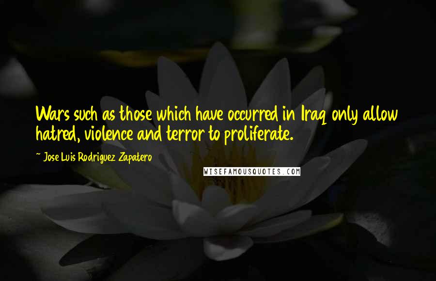 Jose Luis Rodriguez Zapatero Quotes: Wars such as those which have occurred in Iraq only allow hatred, violence and terror to proliferate.