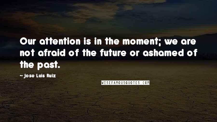 Jose Luis Ruiz Quotes: Our attention is in the moment; we are not afraid of the future or ashamed of the past.