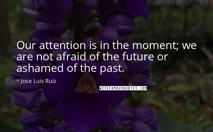 Jose Luis Ruiz Quotes: Our attention is in the moment; we are not afraid of the future or ashamed of the past.