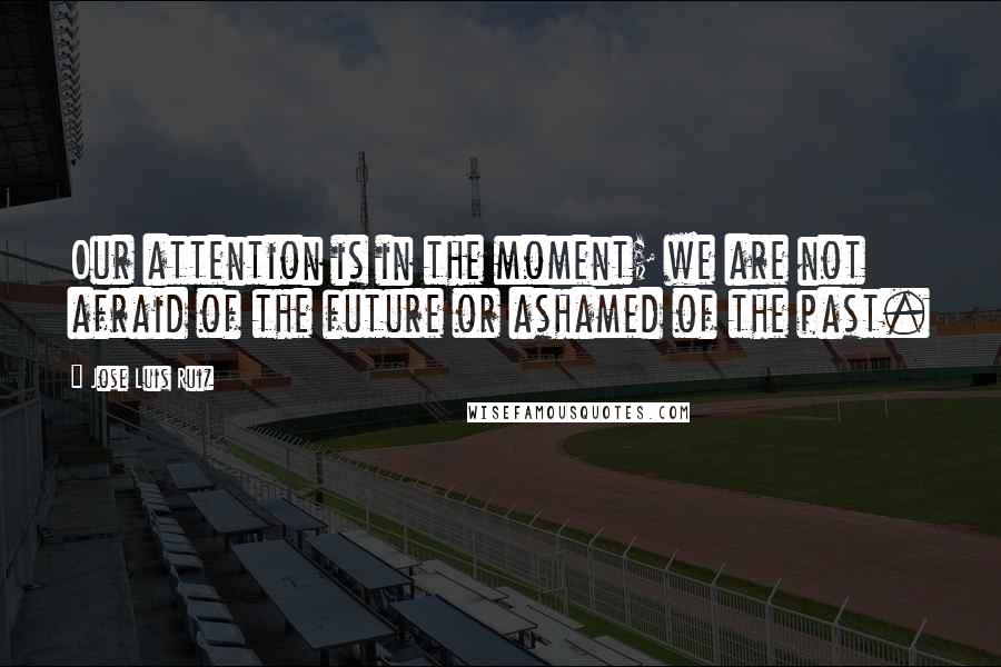 Jose Luis Ruiz Quotes: Our attention is in the moment; we are not afraid of the future or ashamed of the past.