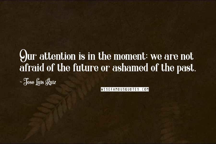 Jose Luis Ruiz Quotes: Our attention is in the moment; we are not afraid of the future or ashamed of the past.