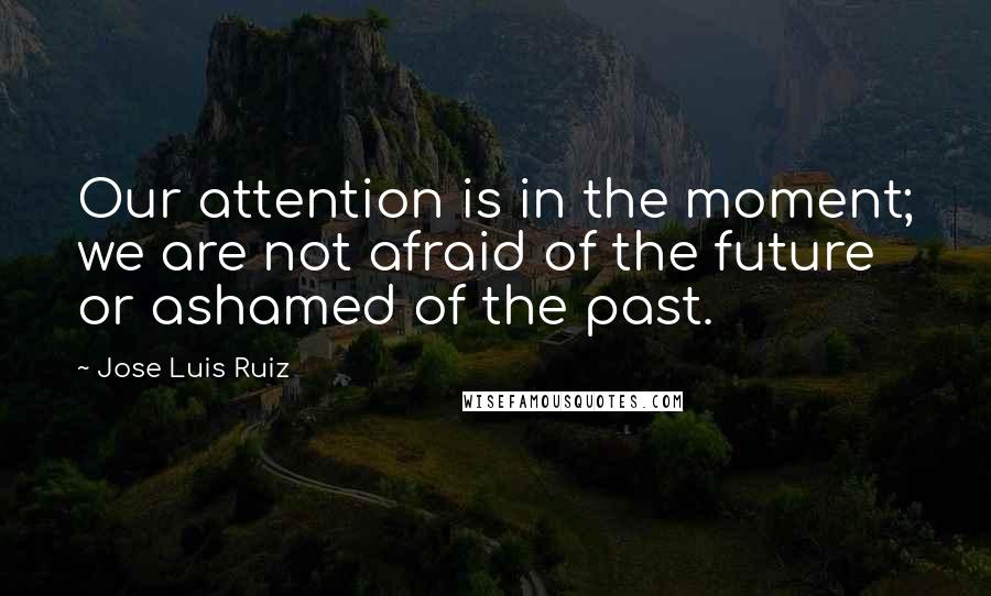 Jose Luis Ruiz Quotes: Our attention is in the moment; we are not afraid of the future or ashamed of the past.