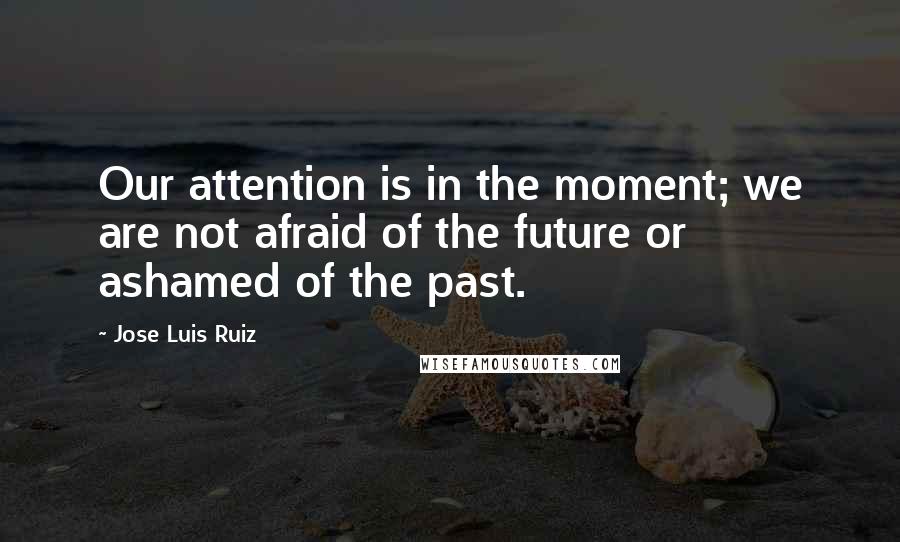 Jose Luis Ruiz Quotes: Our attention is in the moment; we are not afraid of the future or ashamed of the past.