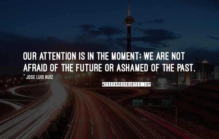 Jose Luis Ruiz Quotes: Our attention is in the moment; we are not afraid of the future or ashamed of the past.