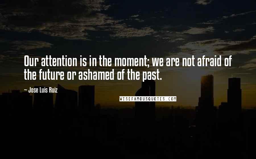 Jose Luis Ruiz Quotes: Our attention is in the moment; we are not afraid of the future or ashamed of the past.