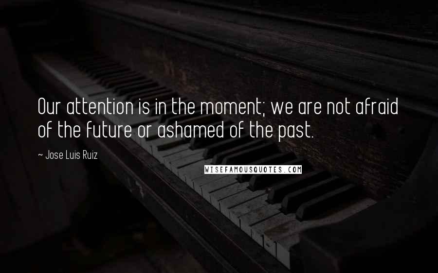 Jose Luis Ruiz Quotes: Our attention is in the moment; we are not afraid of the future or ashamed of the past.