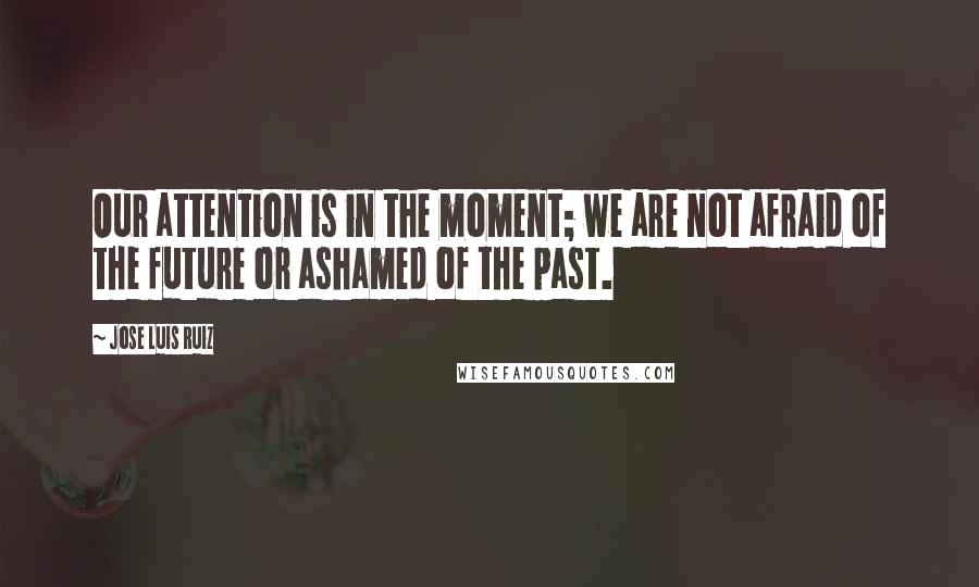 Jose Luis Ruiz Quotes: Our attention is in the moment; we are not afraid of the future or ashamed of the past.